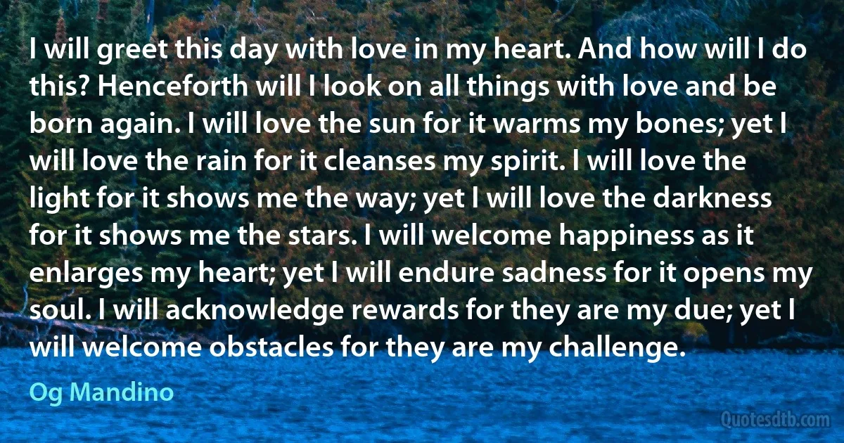 I will greet this day with love in my heart. And how will I do this? Henceforth will I look on all things with love and be born again. I will love the sun for it warms my bones; yet I will love the rain for it cleanses my spirit. I will love the light for it shows me the way; yet I will love the darkness for it shows me the stars. I will welcome happiness as it enlarges my heart; yet I will endure sadness for it opens my soul. I will acknowledge rewards for they are my due; yet I will welcome obstacles for they are my challenge. (Og Mandino)