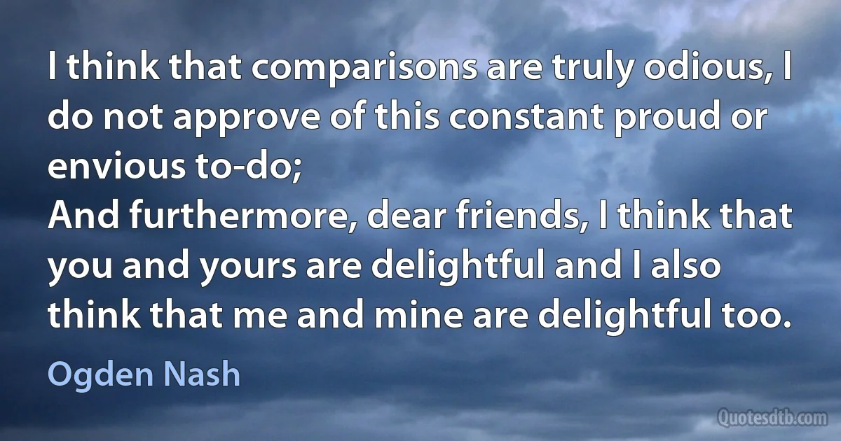 I think that comparisons are truly odious, I do not approve of this constant proud or envious to-do;
And furthermore, dear friends, I think that you and yours are delightful and I also think that me and mine are delightful too. (Ogden Nash)