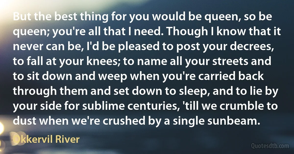 But the best thing for you would be queen, so be queen; you're all that I need. Though I know that it never can be, I'd be pleased to post your decrees, to fall at your knees; to name all your streets and to sit down and weep when you're carried back through them and set down to sleep, and to lie by your side for sublime centuries, 'till we crumble to dust when we're crushed by a single sunbeam. (Okkervil River)