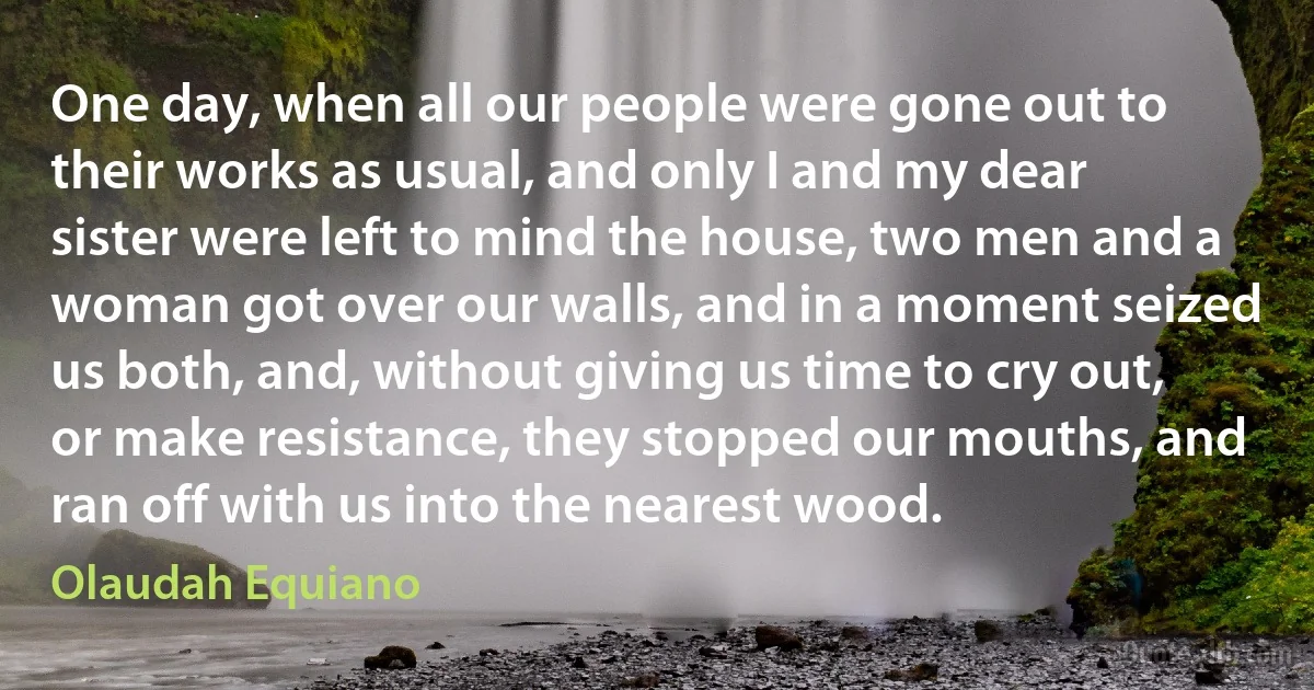 One day, when all our people were gone out to their works as usual, and only I and my dear sister were left to mind the house, two men and a woman got over our walls, and in a moment seized us both, and, without giving us time to cry out, or make resistance, they stopped our mouths, and ran off with us into the nearest wood. (Olaudah Equiano)