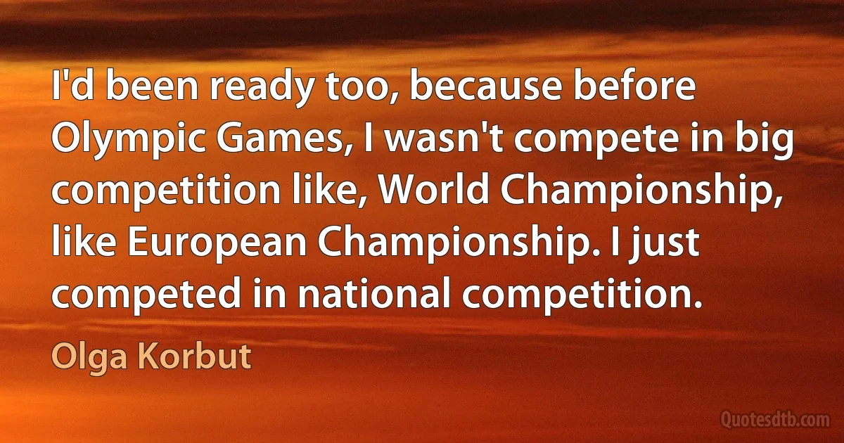 I'd been ready too, because before Olympic Games, I wasn't compete in big competition like, World Championship, like European Championship. I just competed in national competition. (Olga Korbut)