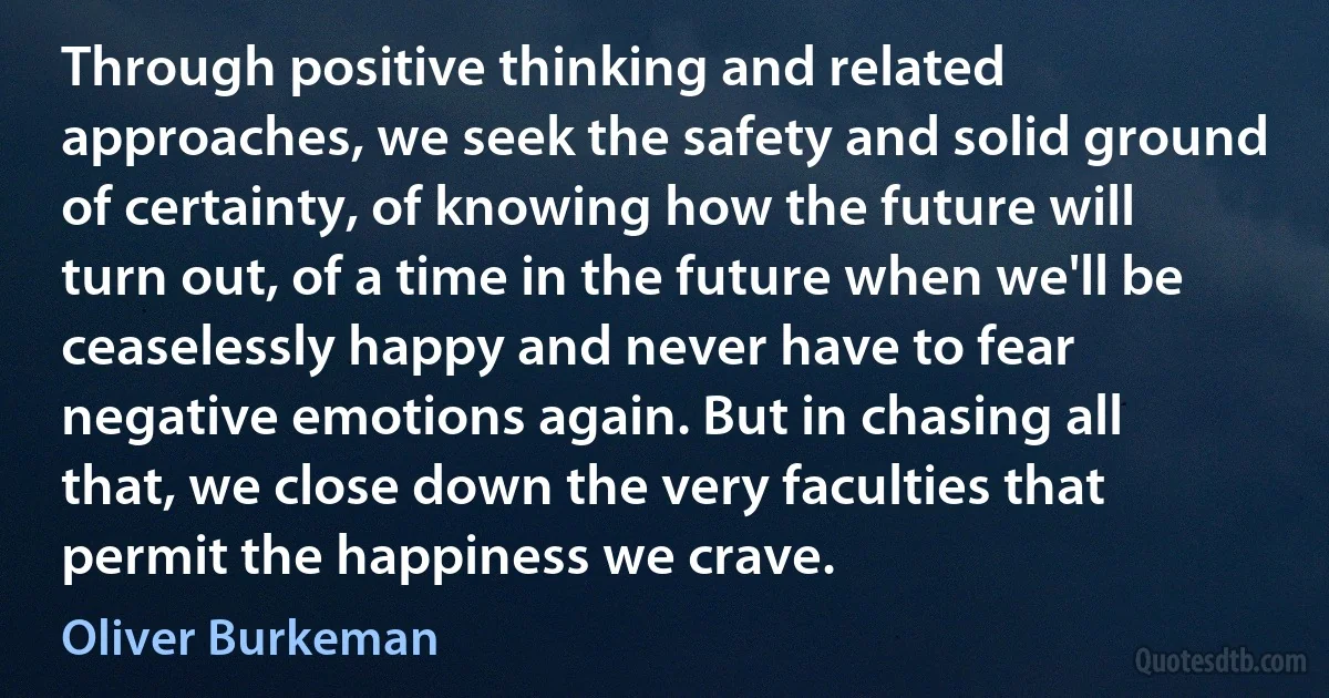 Through positive thinking and related approaches, we seek the safety and solid ground of certainty, of knowing how the future will turn out, of a time in the future when we'll be ceaselessly happy and never have to fear negative emotions again. But in chasing all that, we close down the very faculties that permit the happiness we crave. (Oliver Burkeman)