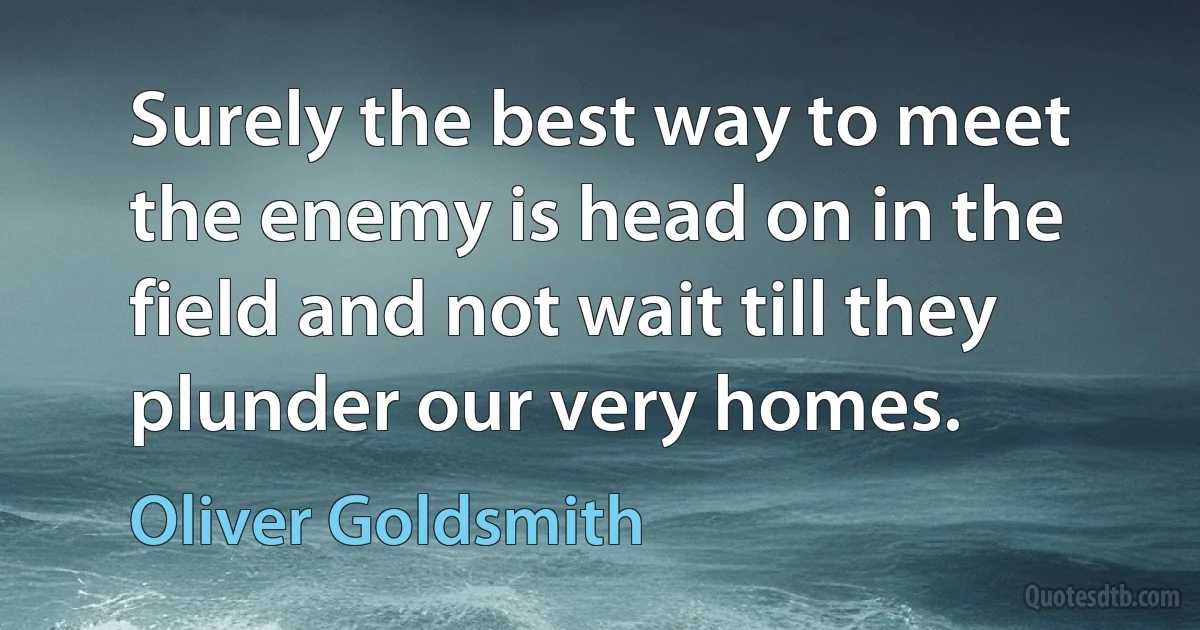 Surely the best way to meet the enemy is head on in the field and not wait till they plunder our very homes. (Oliver Goldsmith)