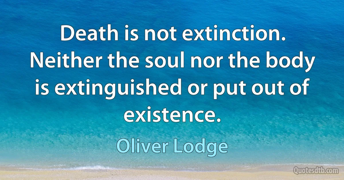 Death is not extinction. Neither the soul nor the body is extinguished or put out of existence. (Oliver Lodge)