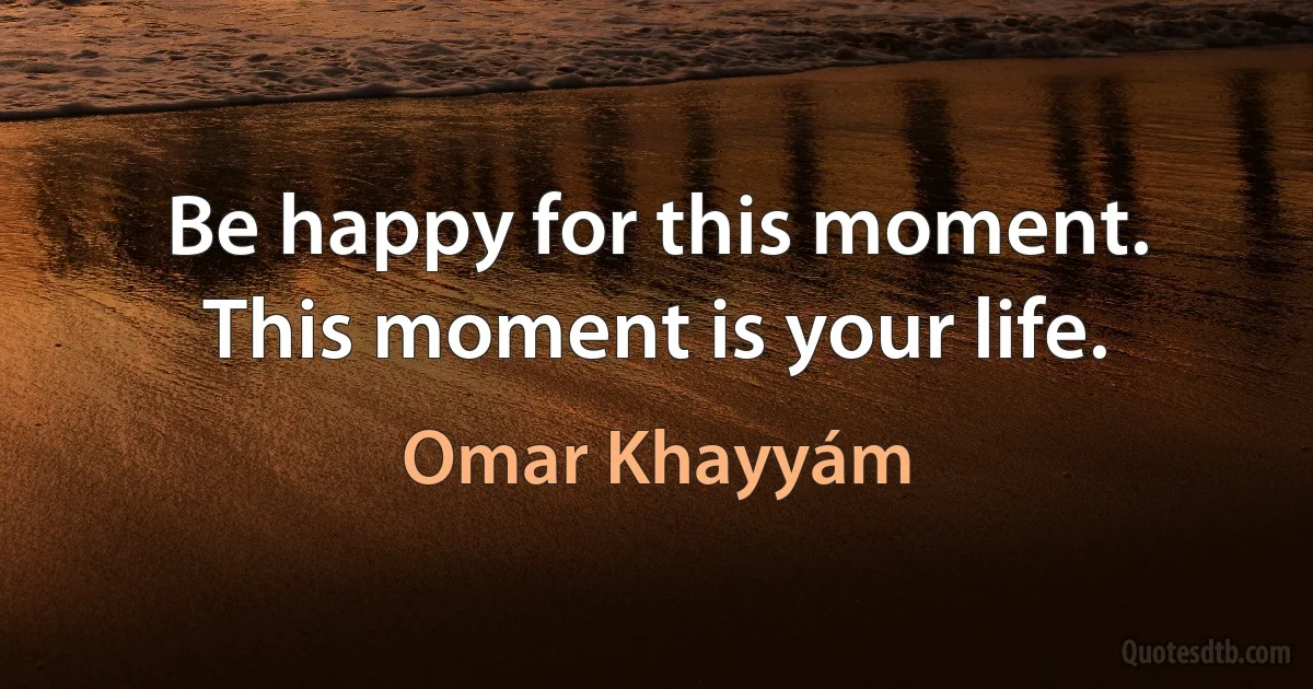 Be happy for this moment. This moment is your life. (Omar Khayyám)