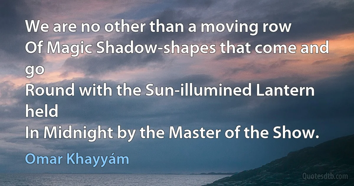 We are no other than a moving row
Of Magic Shadow-shapes that come and go
Round with the Sun-illumined Lantern held
In Midnight by the Master of the Show. (Omar Khayyám)