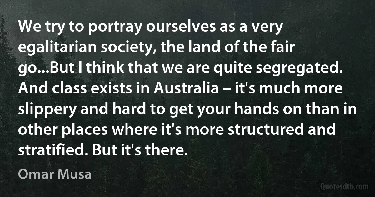 We try to portray ourselves as a very egalitarian society, the land of the fair go...But I think that we are quite segregated. And class exists in Australia – it's much more slippery and hard to get your hands on than in other places where it's more structured and stratified. But it's there. (Omar Musa)