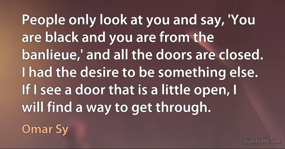 People only look at you and say, 'You are black and you are from the banlieue,' and all the doors are closed. I had the desire to be something else. If I see a door that is a little open, I will find a way to get through. (Omar Sy)