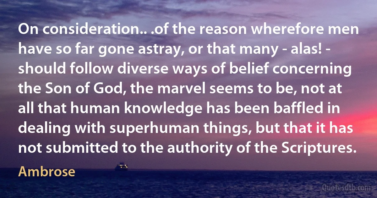 On consideration.. .of the reason wherefore men have so far gone astray, or that many - alas! - should follow diverse ways of belief concerning the Son of God, the marvel seems to be, not at all that human knowledge has been baffled in dealing with superhuman things, but that it has not submitted to the authority of the Scriptures. (Ambrose)