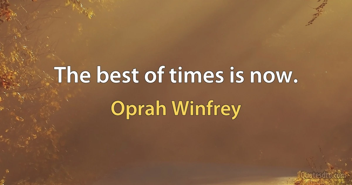 The best of times is now. (Oprah Winfrey)