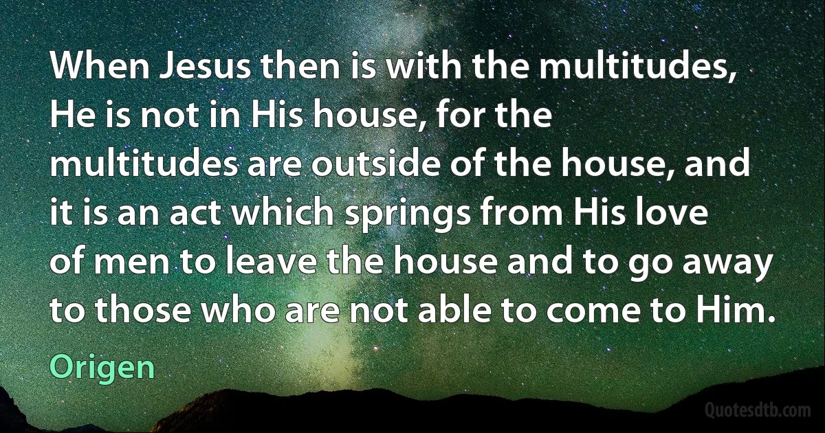 When Jesus then is with the multitudes, He is not in His house, for the multitudes are outside of the house, and it is an act which springs from His love of men to leave the house and to go away to those who are not able to come to Him. (Origen)