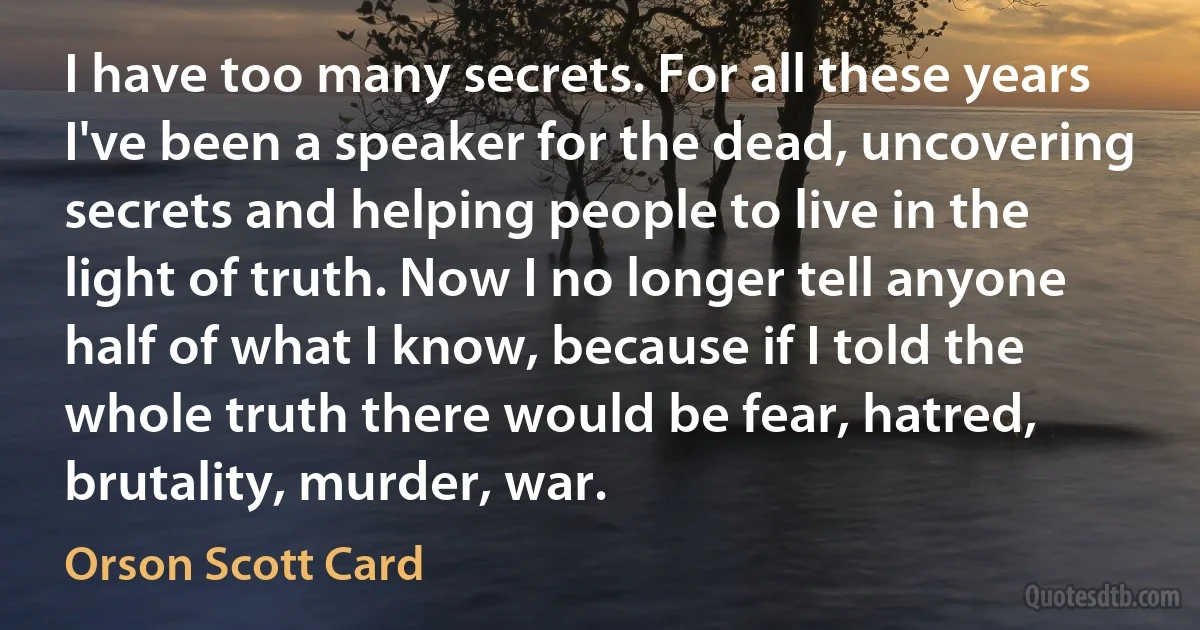 I have too many secrets. For all these years I've been a speaker for the dead, uncovering secrets and helping people to live in the light of truth. Now I no longer tell anyone half of what I know, because if I told the whole truth there would be fear, hatred, brutality, murder, war. (Orson Scott Card)