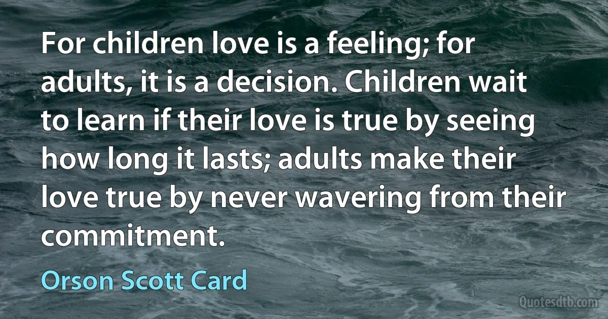 For children love is a feeling; for adults, it is a decision. Children wait to learn if their love is true by seeing how long it lasts; adults make their love true by never wavering from their commitment. (Orson Scott Card)