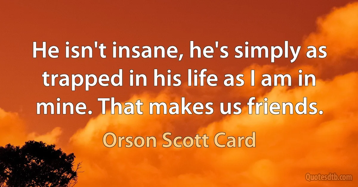 He isn't insane, he's simply as trapped in his life as I am in mine. That makes us friends. (Orson Scott Card)