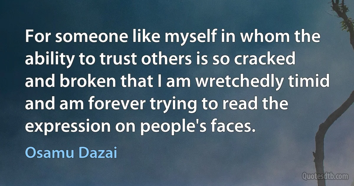 For someone like myself in whom the ability to trust others is so cracked and broken that I am wretchedly timid and am forever trying to read the expression on people's faces. (Osamu Dazai)