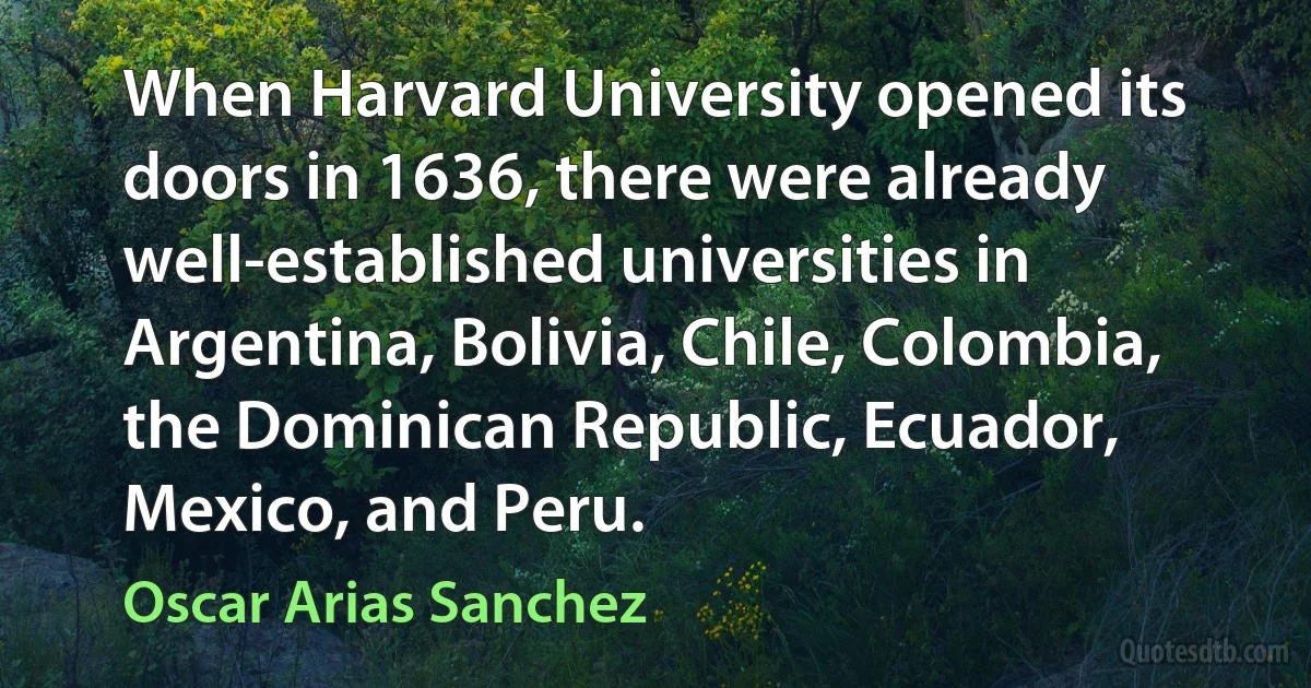 When Harvard University opened its doors in 1636, there were already well-established universities in Argentina, Bolivia, Chile, Colombia, the Dominican Republic, Ecuador, Mexico, and Peru. (Oscar Arias Sanchez)