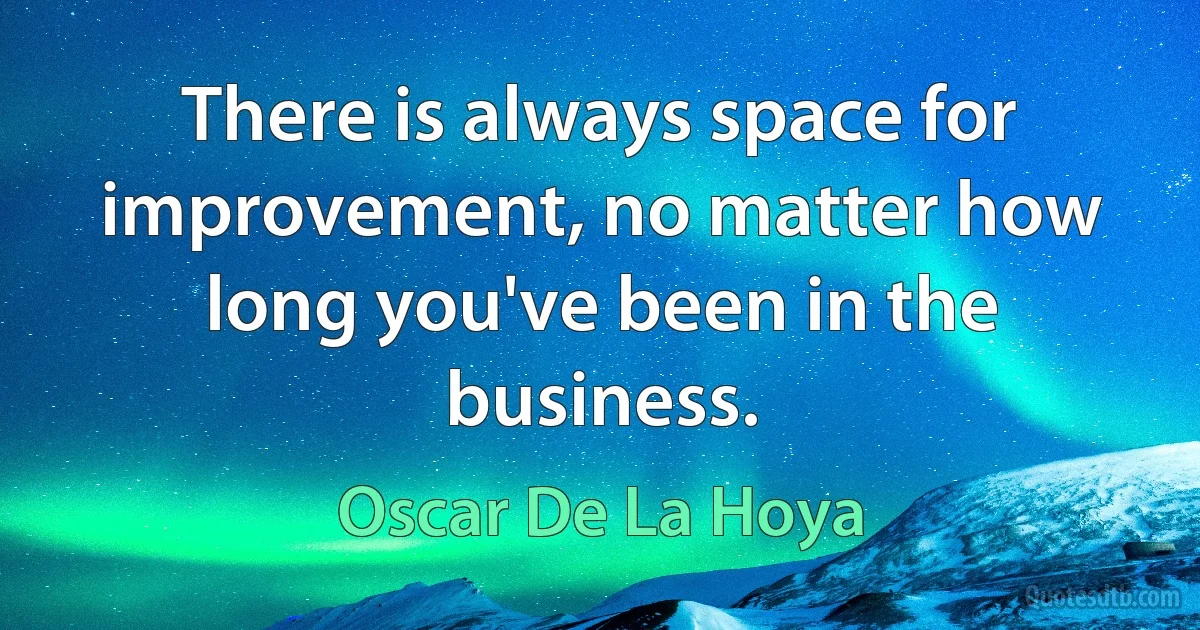 There is always space for improvement, no matter how long you've been in the business. (Oscar De La Hoya)