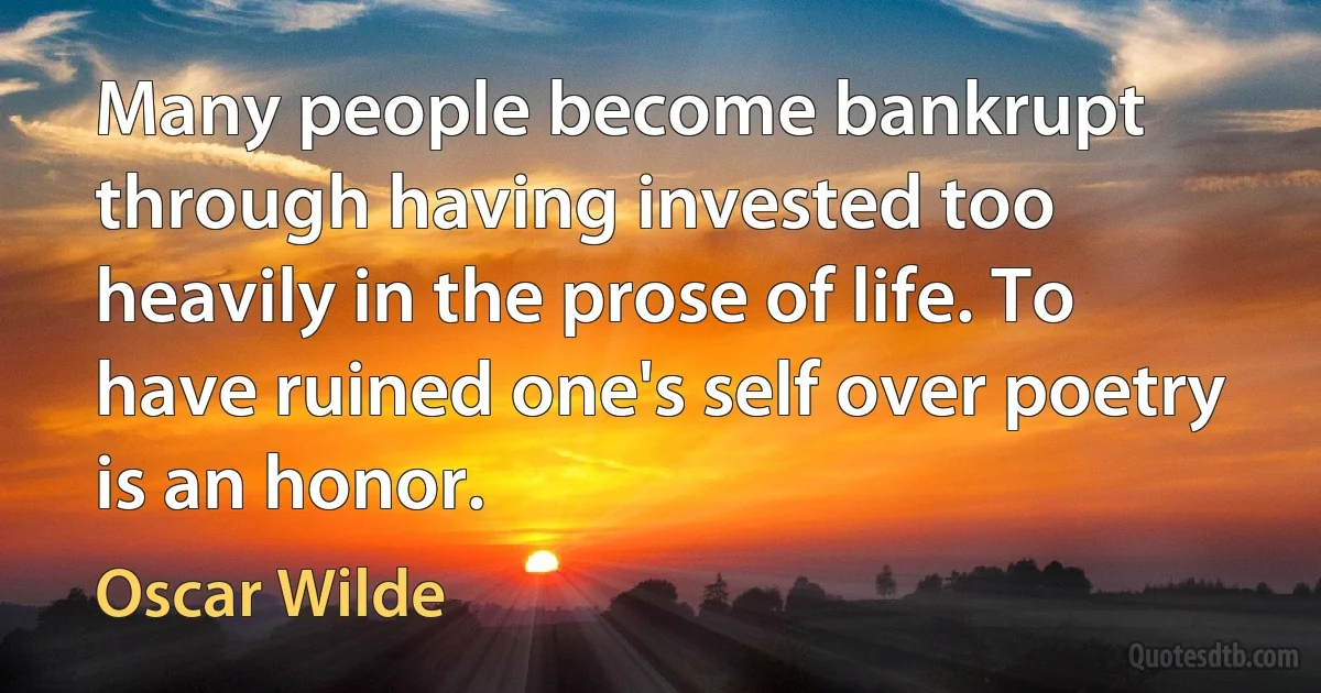 Many people become bankrupt through having invested too heavily in the prose of life. To have ruined one's self over poetry is an honor. (Oscar Wilde)