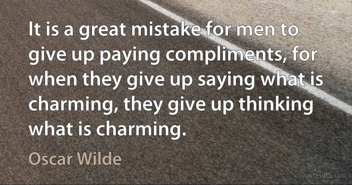 It is a great mistake for men to give up paying compliments, for when they give up saying what is charming, they give up thinking what is charming. (Oscar Wilde)