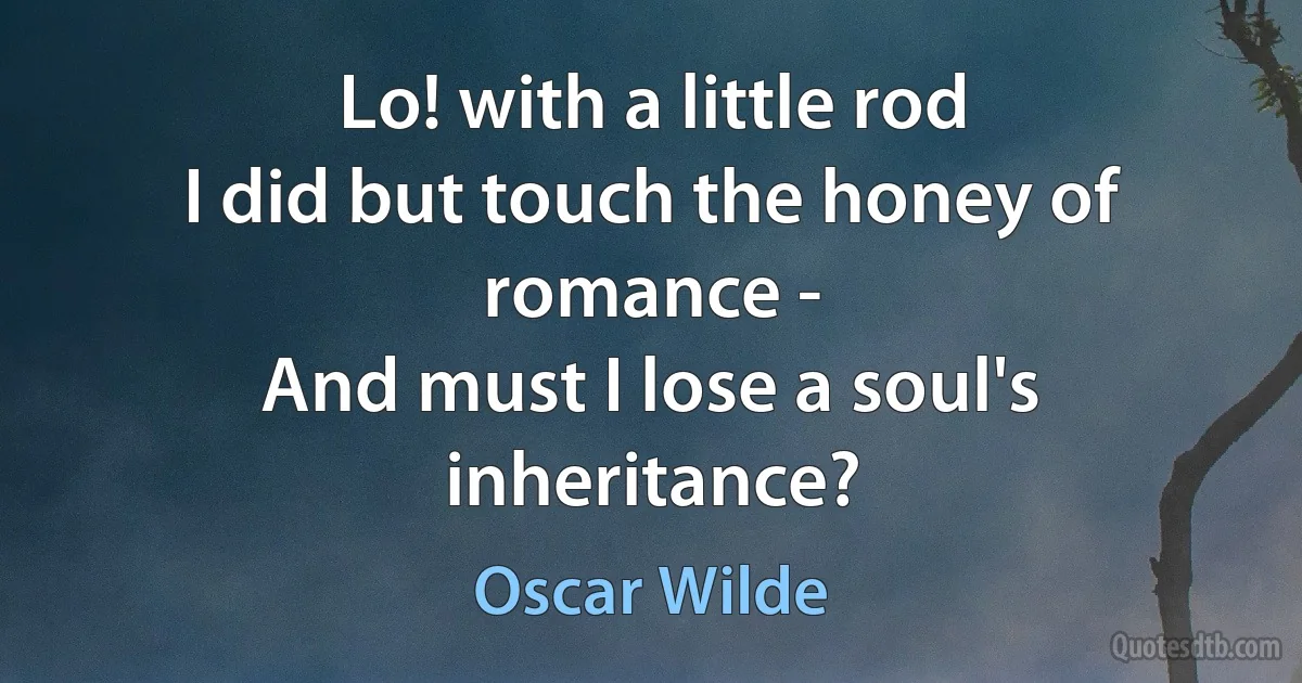 Lo! with a little rod
I did but touch the honey of romance -
And must I lose a soul's inheritance? (Oscar Wilde)