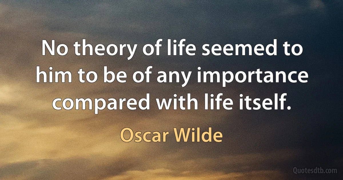 No theory of life seemed to him to be of any importance compared with life itself. (Oscar Wilde)