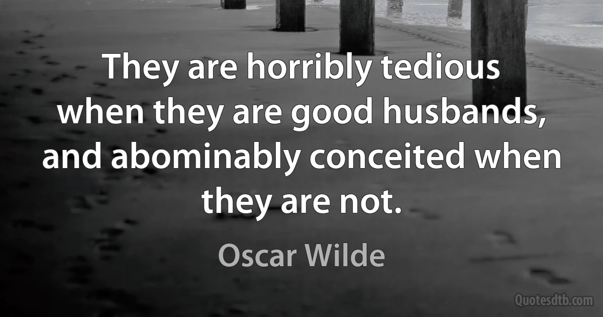 They are horribly tedious when they are good husbands, and abominably conceited when they are not. (Oscar Wilde)