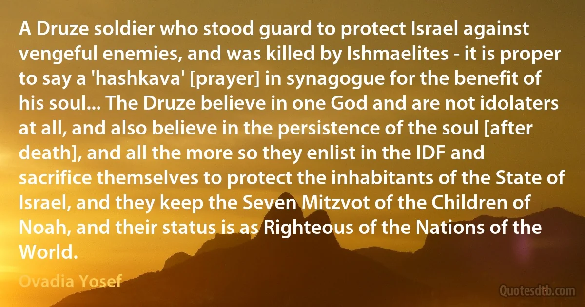 A Druze soldier who stood guard to protect Israel against vengeful enemies, and was killed by Ishmaelites - it is proper to say a 'hashkava' [prayer] in synagogue for the benefit of his soul... The Druze believe in one God and are not idolaters at all, and also believe in the persistence of the soul [after death], and all the more so they enlist in the IDF and sacrifice themselves to protect the inhabitants of the State of Israel, and they keep the Seven Mitzvot of the Children of Noah, and their status is as Righteous of the Nations of the World. (Ovadia Yosef)