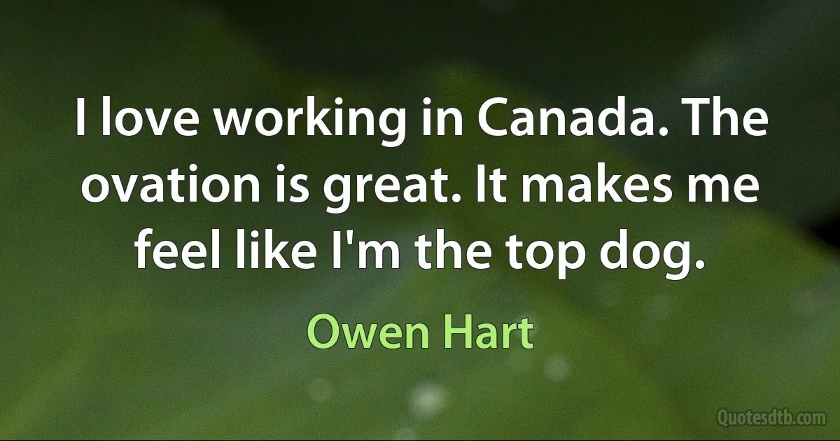 I love working in Canada. The ovation is great. It makes me feel like I'm the top dog. (Owen Hart)