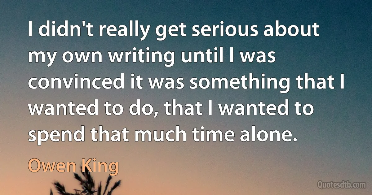 I didn't really get serious about my own writing until I was convinced it was something that I wanted to do, that I wanted to spend that much time alone. (Owen King)