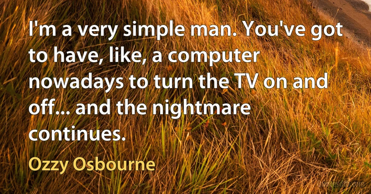 I'm a very simple man. You've got to have, like, a computer nowadays to turn the TV on and off... and the nightmare continues. (Ozzy Osbourne)