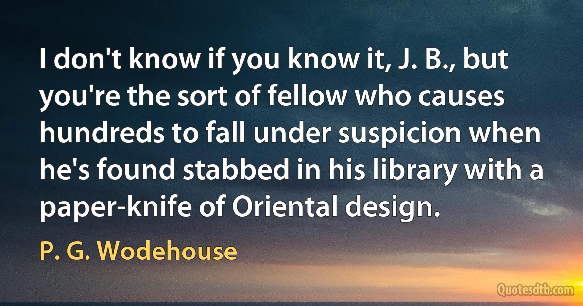 I don't know if you know it, J. B., but you're the sort of fellow who causes hundreds to fall under suspicion when he's found stabbed in his library with a paper-knife of Oriental design. (P. G. Wodehouse)