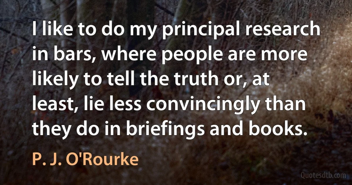 I like to do my principal research in bars, where people are more likely to tell the truth or, at least, lie less convincingly than they do in briefings and books. (P. J. O'Rourke)