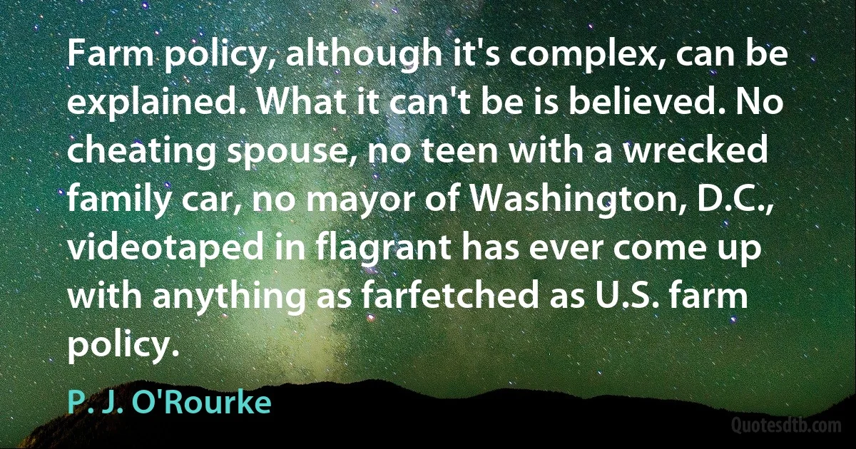 Farm policy, although it's complex, can be explained. What it can't be is believed. No cheating spouse, no teen with a wrecked family car, no mayor of Washington, D.C., videotaped in flagrant has ever come up with anything as farfetched as U.S. farm policy. (P. J. O'Rourke)