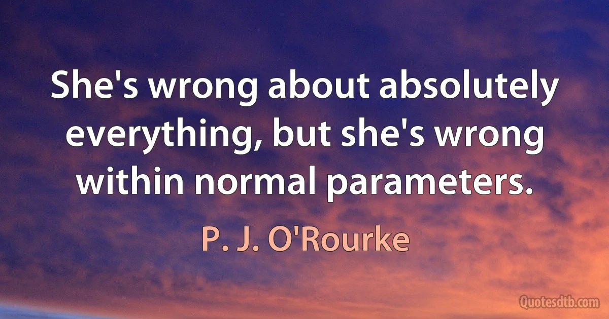 She's wrong about absolutely everything, but she's wrong within normal parameters. (P. J. O'Rourke)