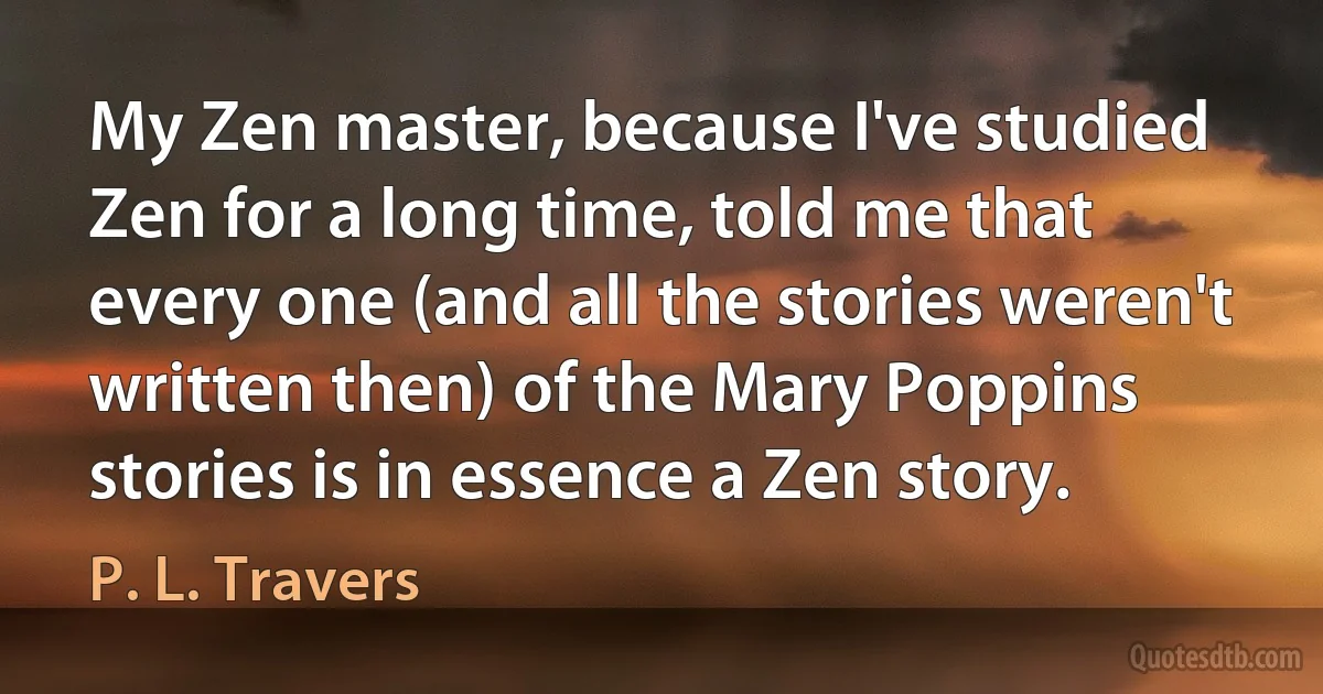 My Zen master, because I've studied Zen for a long time, told me that every one (and all the stories weren't written then) of the Mary Poppins stories is in essence a Zen story. (P. L. Travers)