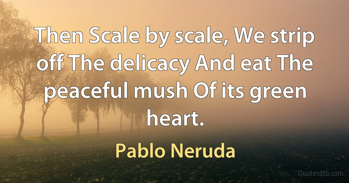 Then Scale by scale, We strip off The delicacy And eat The peaceful mush Of its green heart. (Pablo Neruda)