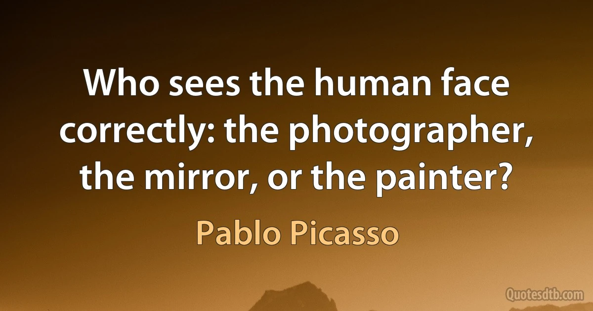 Who sees the human face correctly: the photographer, the mirror, or the painter? (Pablo Picasso)