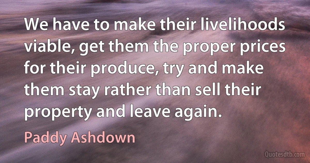 We have to make their livelihoods viable, get them the proper prices for their produce, try and make them stay rather than sell their property and leave again. (Paddy Ashdown)