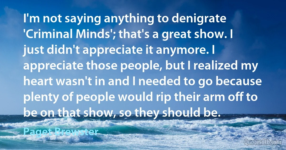 I'm not saying anything to denigrate 'Criminal Minds'; that's a great show. I just didn't appreciate it anymore. I appreciate those people, but I realized my heart wasn't in and I needed to go because plenty of people would rip their arm off to be on that show, so they should be. (Paget Brewster)