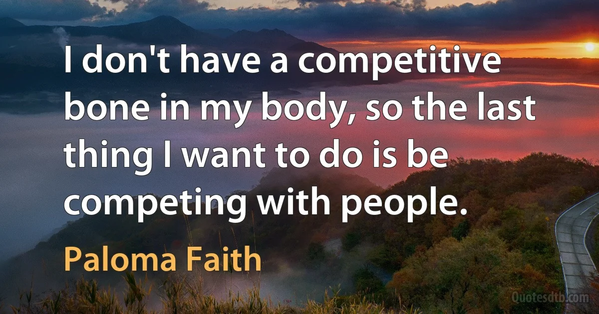 I don't have a competitive bone in my body, so the last thing I want to do is be competing with people. (Paloma Faith)