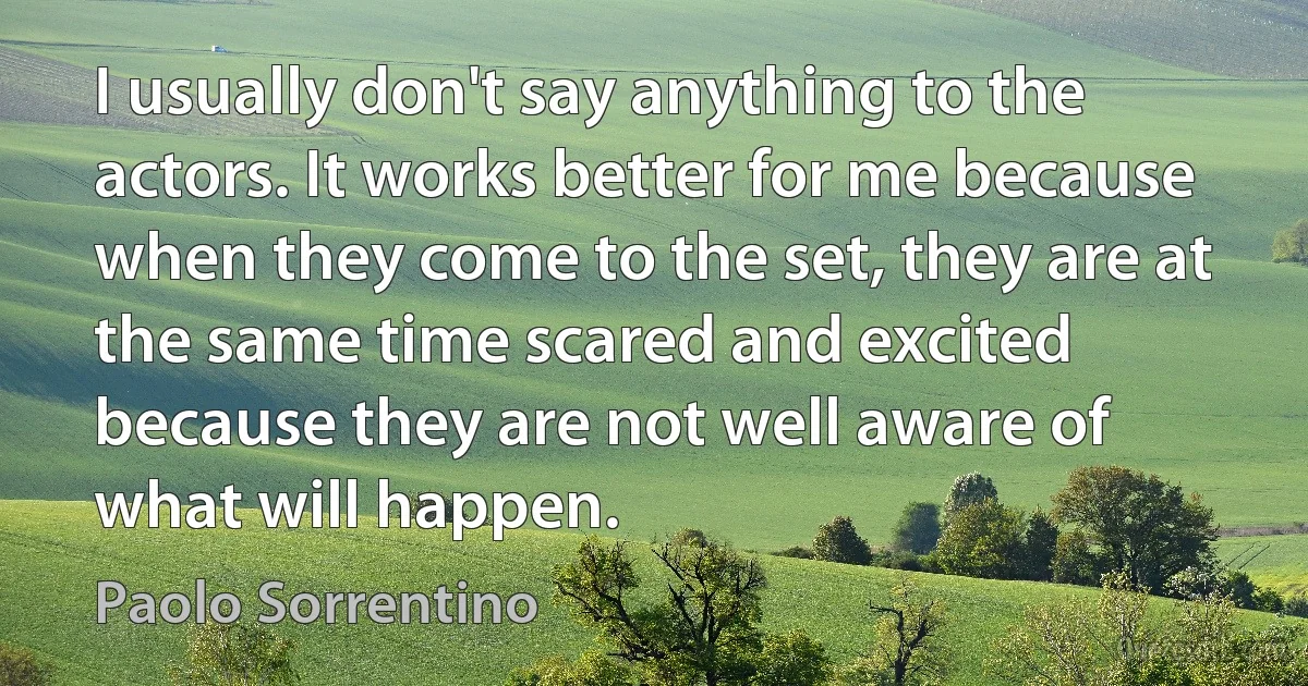 I usually don't say anything to the actors. It works better for me because when they come to the set, they are at the same time scared and excited because they are not well aware of what will happen. (Paolo Sorrentino)