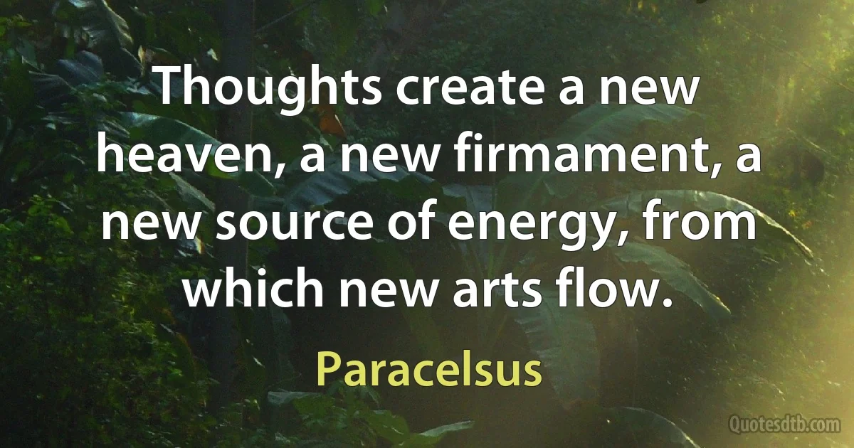 Thoughts create a new heaven, a new firmament, a new source of energy, from which new arts flow. (Paracelsus)