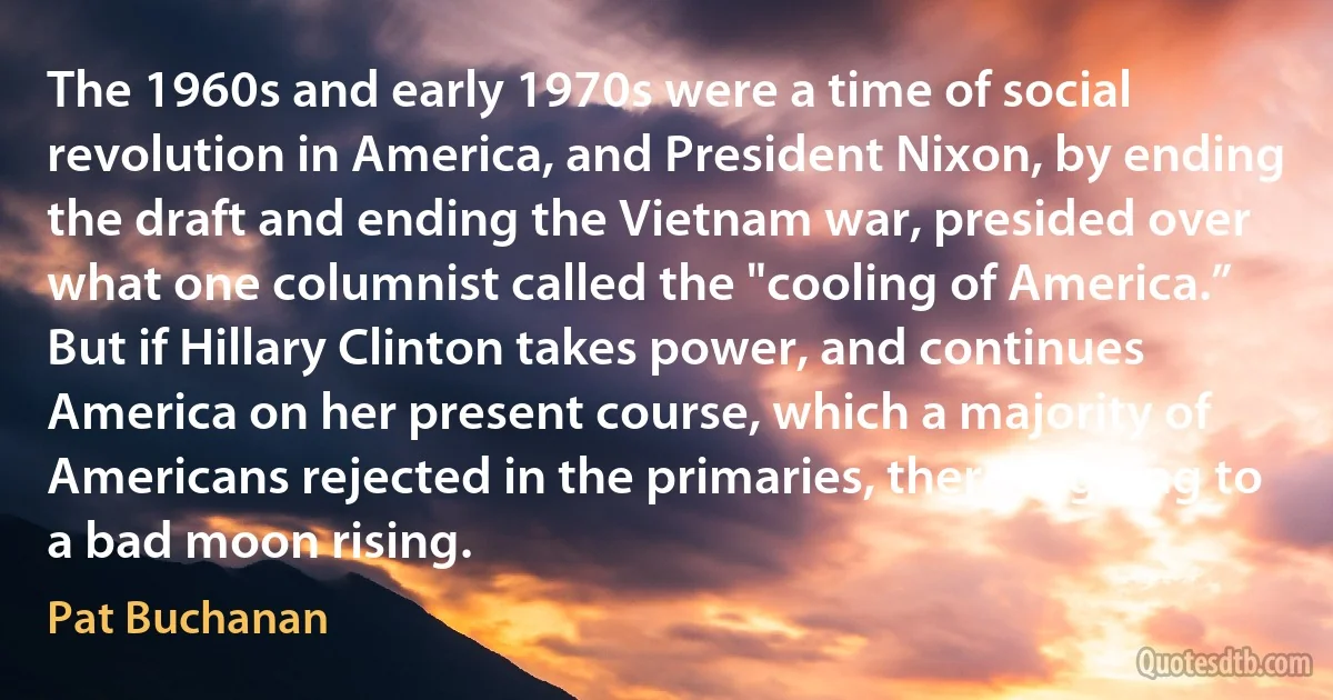 The 1960s and early 1970s were a time of social revolution in America, and President Nixon, by ending the draft and ending the Vietnam war, presided over what one columnist called the "cooling of America.” But if Hillary Clinton takes power, and continues America on her present course, which a majority of Americans rejected in the primaries, there is going to a bad moon rising. (Pat Buchanan)