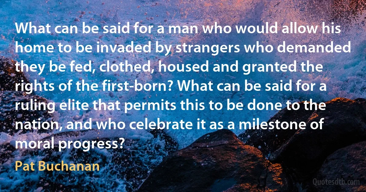 What can be said for a man who would allow his home to be invaded by strangers who demanded they be fed, clothed, housed and granted the rights of the first-born? What can be said for a ruling elite that permits this to be done to the nation, and who celebrate it as a milestone of moral progress? (Pat Buchanan)