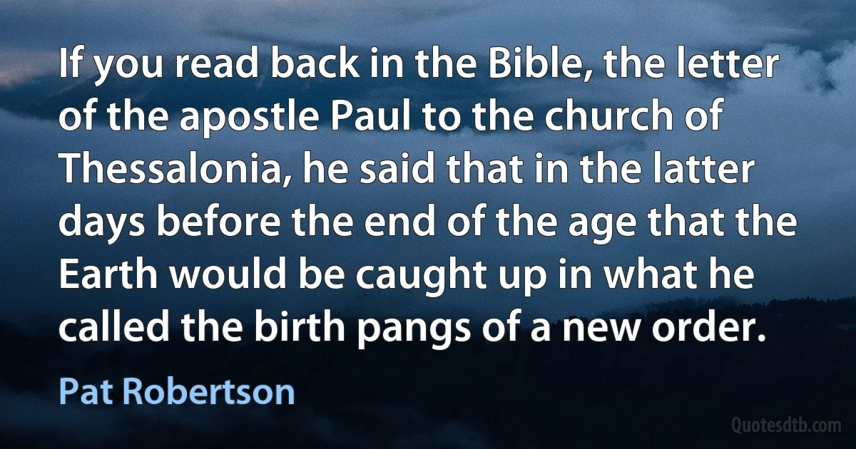 If you read back in the Bible, the letter of the apostle Paul to the church of Thessalonia, he said that in the latter days before the end of the age that the Earth would be caught up in what he called the birth pangs of a new order. (Pat Robertson)