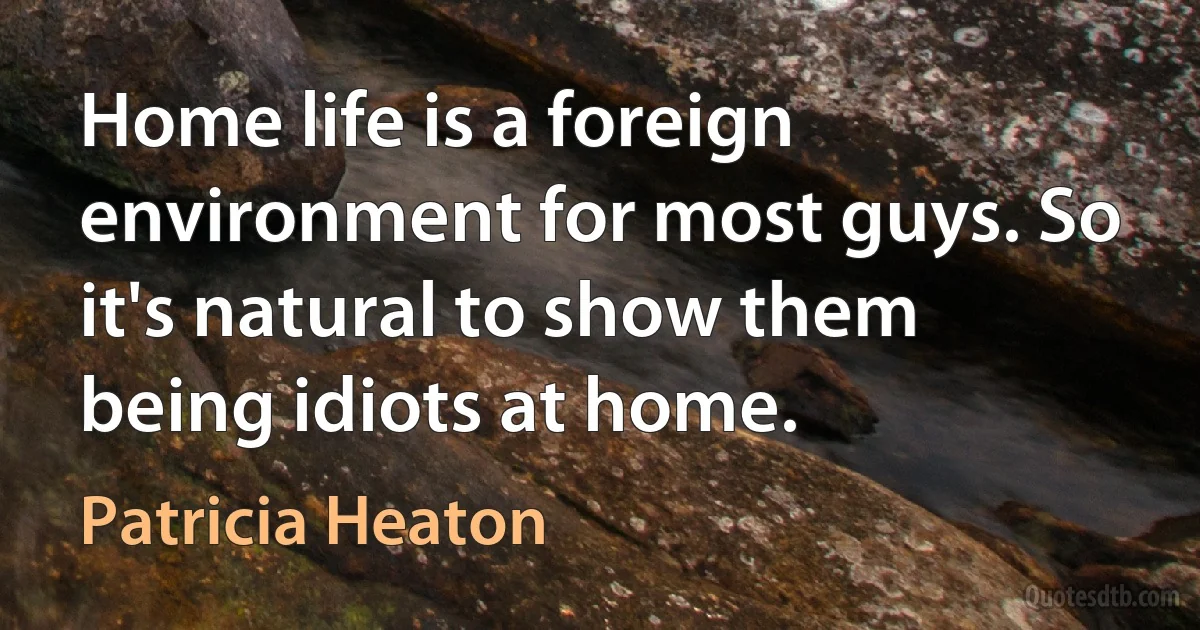 Home life is a foreign environment for most guys. So it's natural to show them being idiots at home. (Patricia Heaton)