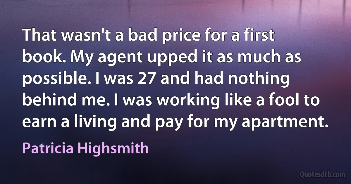 That wasn't a bad price for a first book. My agent upped it as much as possible. I was 27 and had nothing behind me. I was working like a fool to earn a living and pay for my apartment. (Patricia Highsmith)