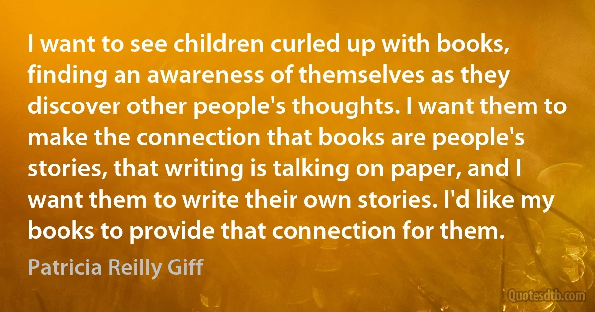 I want to see children curled up with books, finding an awareness of themselves as they discover other people's thoughts. I want them to make the connection that books are people's stories, that writing is talking on paper, and I want them to write their own stories. I'd like my books to provide that connection for them. (Patricia Reilly Giff)