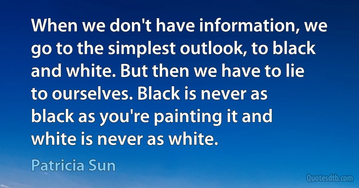 When we don't have information, we go to the simplest outlook, to black and white. But then we have to lie to ourselves. Black is never as black as you're painting it and white is never as white. (Patricia Sun)