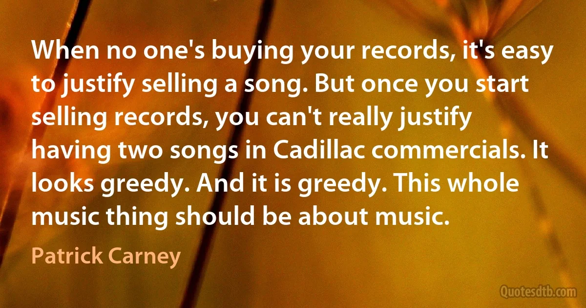 When no one's buying your records, it's easy to justify selling a song. But once you start selling records, you can't really justify having two songs in Cadillac commercials. It looks greedy. And it is greedy. This whole music thing should be about music. (Patrick Carney)